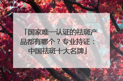 国家唯一认证的祛斑产品都有哪个？专业持证：中国祛斑十大名牌