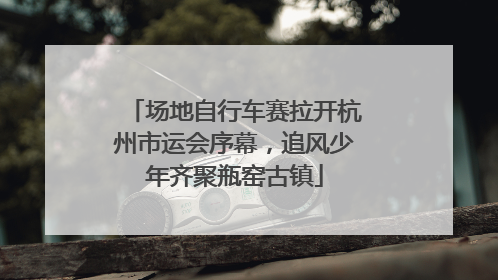 场地自行车赛拉开杭州市运会序幕，追风少年齐聚瓶窑古镇