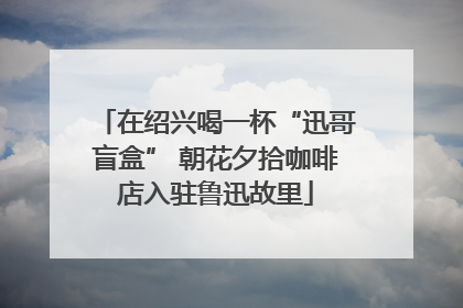 在绍兴喝一杯“迅哥盲盒” 朝花夕拾咖啡店入驻鲁迅故里