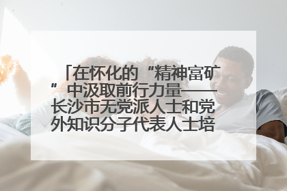 在怀化的“精神富矿”中汲取前行力量——长沙市无党派人士和党外知识分子代表人士培训班在怀化圆满举办