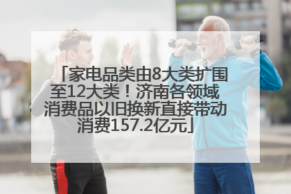 家电品类由8大类扩围至12大类！济南各领域消费品以旧换新直接带动消费157.2亿元