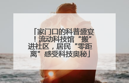 家门口的科普盛宴！流动科技馆“搬”进社区，居民“零距离”感受科技奥秘