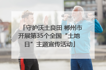 守护沃土良田 郴州市开展第35个全国“土地日”主题宣传活动