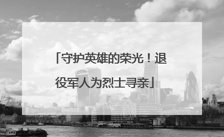 守护英雄的荣光！退役军人为烈士寻亲