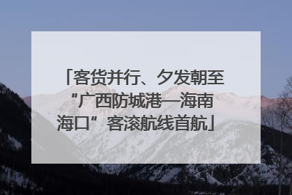 客货并行、夕发朝至 “广西防城港—海南海口”客滚航线首航