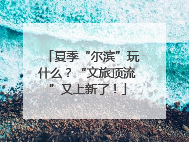 夏季“尔滨”玩什么？“文旅顶流”又上新了！