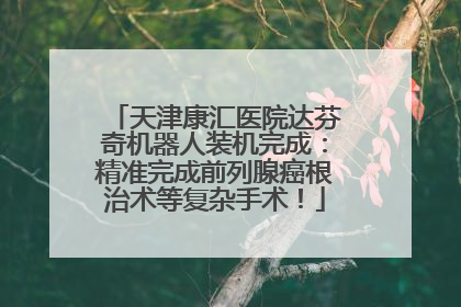 天津康汇医院达芬奇机器人装机完成：精准完成前列腺癌根治术等复杂手术！
