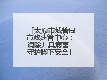 太原市城管局市政建管中心：消除井具病害 守护脚下安全