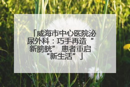 威海市中心医院泌尿外科：巧手再造“新膀胱” 患者重启“新生活”
