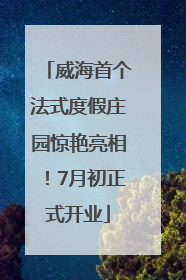 威海首个法式度假庄园惊艳亮相！7月初正式开业