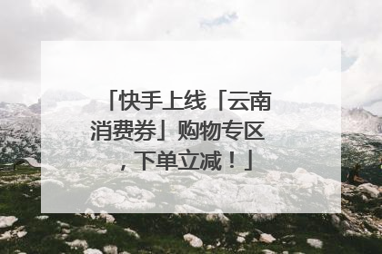 快手上线「云南消费券」购物专区，下单立减！