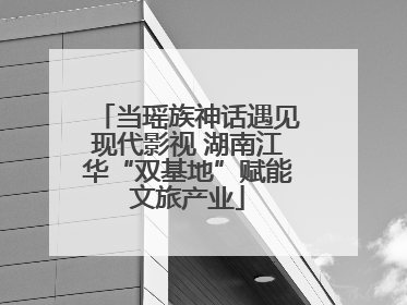 当瑶族神话遇见现代影视 湖南江华“双基地”赋能文旅产业