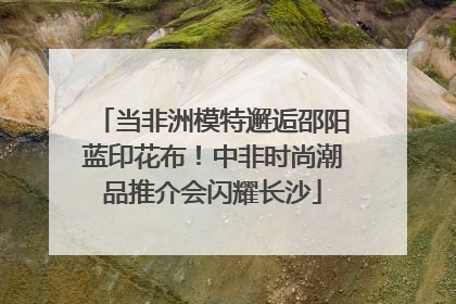 当非洲模特邂逅邵阳蓝印花布！中非时尚潮品推介会闪耀长沙