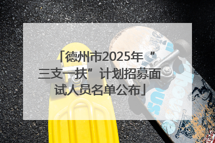 德州市2025年“三支一扶”计划招募面试人员名单公布