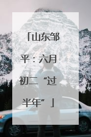 山东邹平：六月初二“过半年”