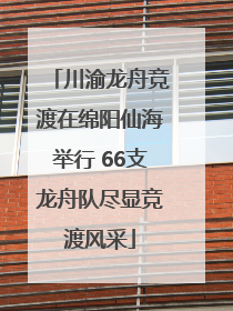 川渝龙舟竞渡在绵阳仙海举行 66支龙舟队尽显竞渡风采