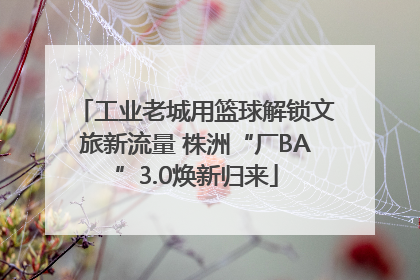 工业老城用篮球解锁文旅新流量 株洲“厂BA”3.0焕新归来