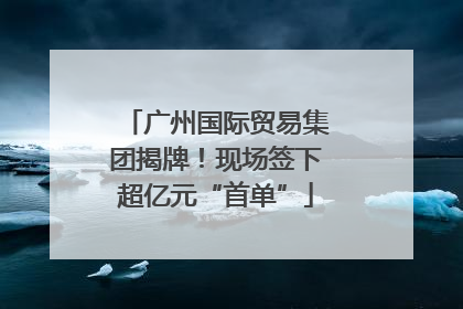 广州国际贸易集团揭牌！现场签下超亿元“首单”