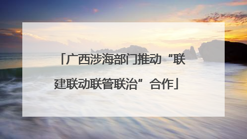 广西涉海部门推动“联建联动联管联治”合作