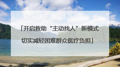 开启救助“主动找人”新模式 切实减轻困难群众医疗负担
