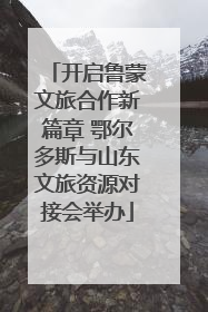 开启鲁蒙文旅合作新篇章 鄂尔多斯与山东文旅资源对接会举办