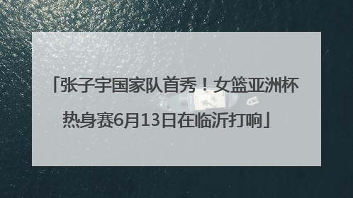 张子宇国家队首秀！女篮亚洲杯热身赛6月13日在临沂打响