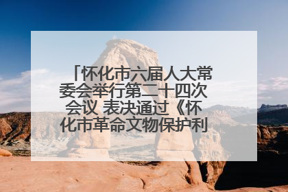 怀化市六届人大常委会举行第二十四次会议 表决通过《怀化市革命文物保护利用若干规定》