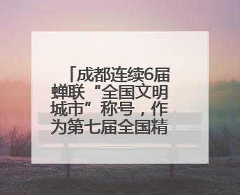 成都连续6届蝉联“全国文明城市”称号，作为第七届全国精神文明建设优秀城市代表参会