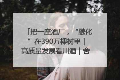 把一座酒厂，“融化”在390万棵树里｜高质量发展看川酒｜舍得酒｜舍得酒业｜舍得老酒｜沱牌酒