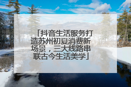抖音生活服务打造苏州初夏消费新场景，三大线路串联古今生活美学