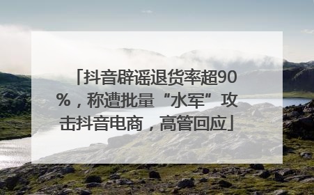 抖音辟谣退货率超90%，称遭批量“水军”攻击抖音电商，高管回应