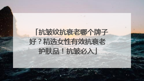 抗皱纹抗衰老哪个牌子好？精选女性有效抗衰老护肤品！抗皱必入