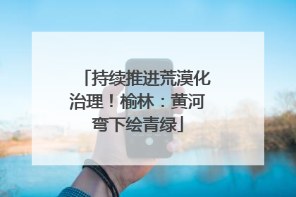 持续推进荒漠化治理！榆林：黄河弯下绘青绿