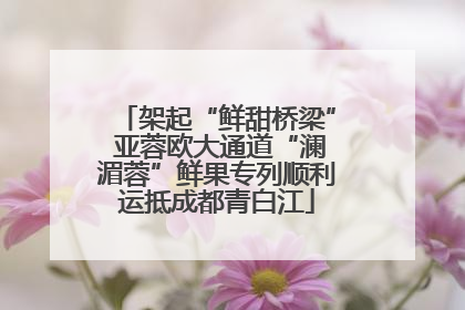 架起“鲜甜桥梁” 亚蓉欧大通道“澜湄蓉”鲜果专列顺利运抵成都青白江