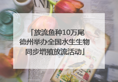 放流鱼种10万尾 德州举办全国水生生物同步增殖放流活动