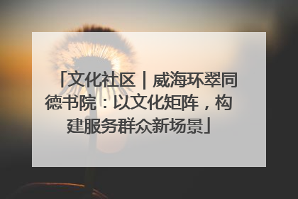 文化社区｜威海环翠同德书院：以文化矩阵，构建服务群众新场景
