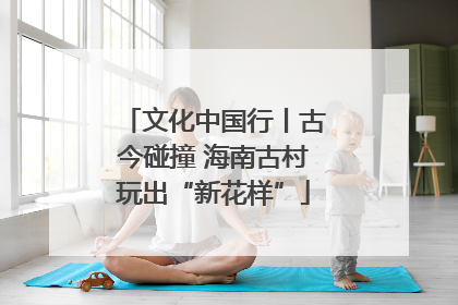 文化中国行丨古今碰撞 海南古村玩出“新花样”