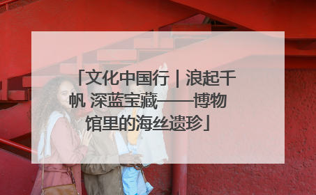 文化中国行｜浪起千帆 深蓝宝藏——博物馆里的海丝遗珍