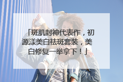 斑肌封神代表作，初源漾美白祛斑套装，美白修复一举拿下！