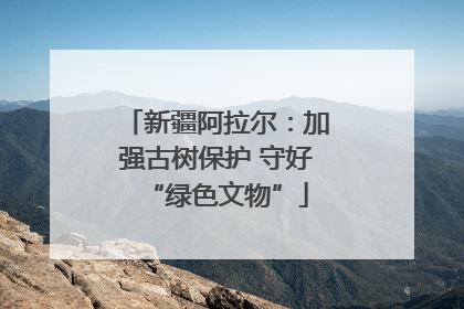 新疆阿拉尔：加强古树保护 守好“绿色文物”