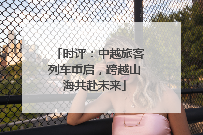 时评：中越旅客列车重启，跨越山海共赴未来