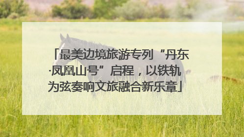 最美边境旅游专列“丹东·凤凰山号”启程，以铁轨为弦奏响文旅融合新乐章