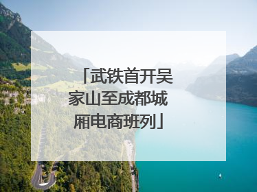 武铁首开吴家山至成都城厢电商班列