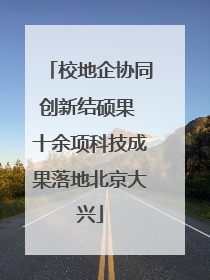 校地企协同创新结硕果 十余项科技成果落地北京大兴