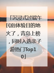 沉浸式过端午民俗体验目的地火了，青岛上榜，同时入选亲子游热门Top10