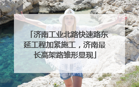 济南工业北路快速路东延工程加紧施工，济南最长高架路雏形显现