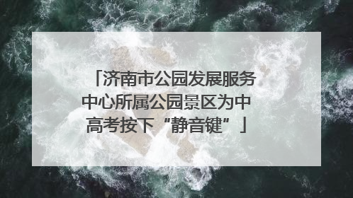济南市公园发展服务中心所属公园景区为中高考按下“静音键”
