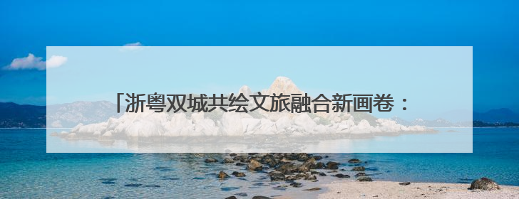 浙粤双城共绘文旅融合新画卷：“诗画浙江 粤来越好”漫游长廊主题推广活动在广州花城汇启幕