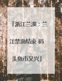浙江兰溪：兰江禁渔结束 码头鱼市又兴