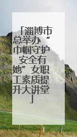 淄博市总举办“巾帼守护 安全有她”女职工素质提升大讲堂